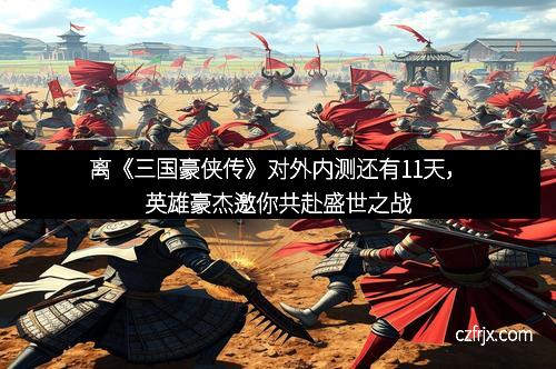 离《三国豪侠传》对外内测还有11天，英雄豪杰邀你共赴盛世之战